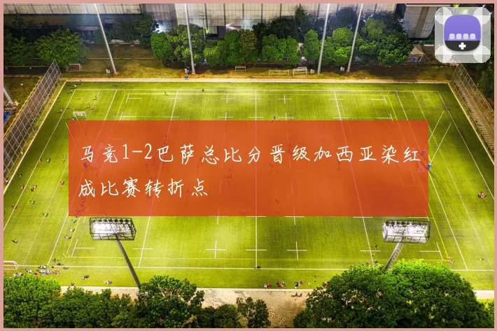 马竞1-2巴萨总比分晋级加西亚染红成比赛转折点